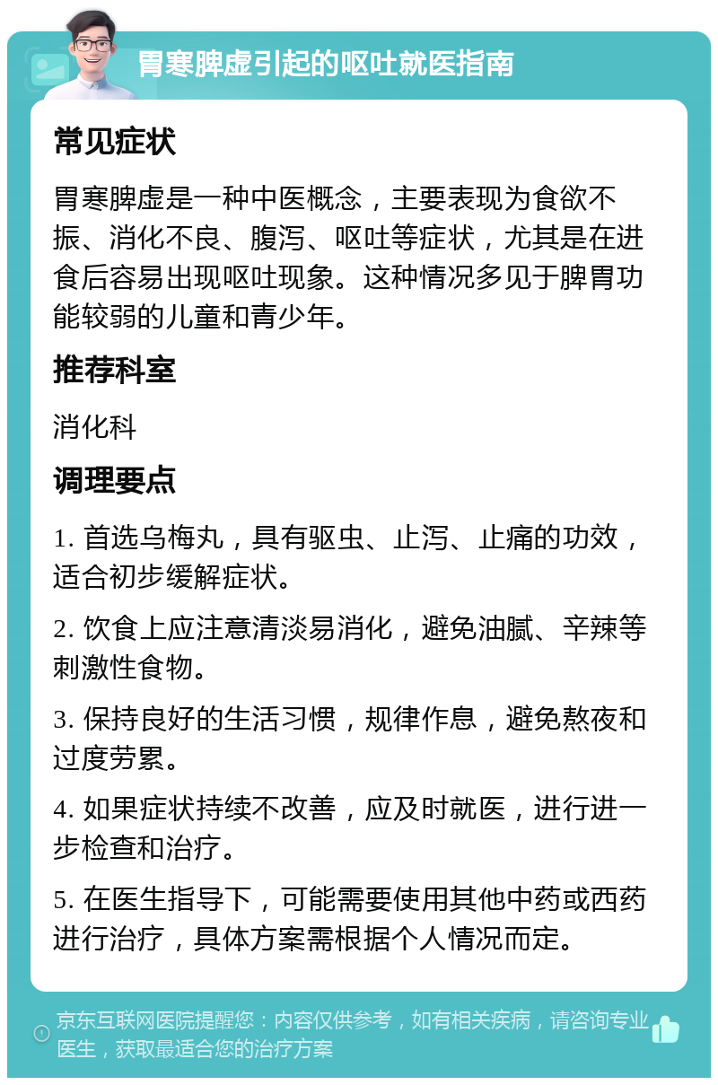 胃寒脾虚引起的呕吐就医指南 常见症状 胃寒脾虚是一种中医概念，主要表现为食欲不振、消化不良、腹泻、呕吐等症状，尤其是在进食后容易出现呕吐现象。这种情况多见于脾胃功能较弱的儿童和青少年。 推荐科室 消化科 调理要点 1. 首选乌梅丸，具有驱虫、止泻、止痛的功效，适合初步缓解症状。 2. 饮食上应注意清淡易消化，避免油腻、辛辣等刺激性食物。 3. 保持良好的生活习惯，规律作息，避免熬夜和过度劳累。 4. 如果症状持续不改善，应及时就医，进行进一步检查和治疗。 5. 在医生指导下，可能需要使用其他中药或西药进行治疗，具体方案需根据个人情况而定。