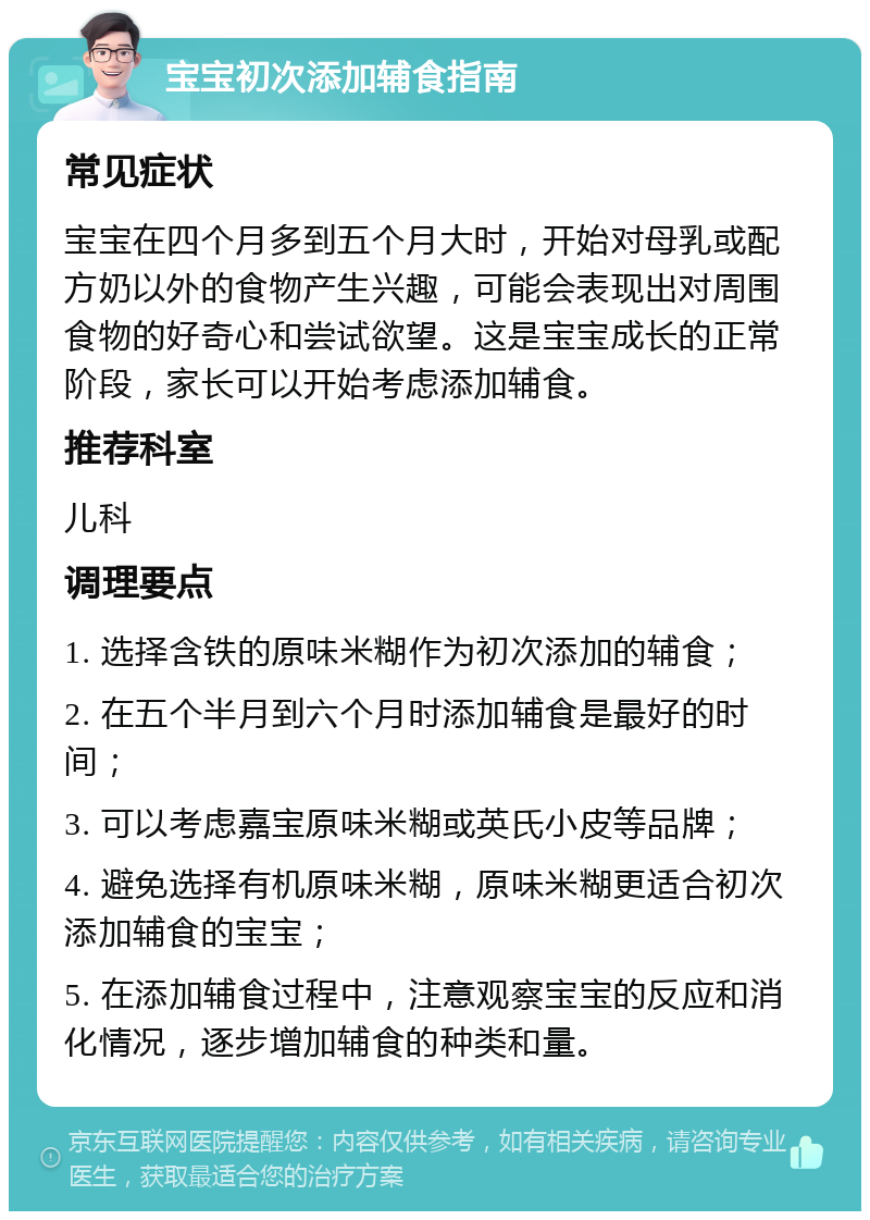 宝宝初次添加辅食指南 常见症状 宝宝在四个月多到五个月大时，开始对母乳或配方奶以外的食物产生兴趣，可能会表现出对周围食物的好奇心和尝试欲望。这是宝宝成长的正常阶段，家长可以开始考虑添加辅食。 推荐科室 儿科 调理要点 1. 选择含铁的原味米糊作为初次添加的辅食； 2. 在五个半月到六个月时添加辅食是最好的时间； 3. 可以考虑嘉宝原味米糊或英氏小皮等品牌； 4. 避免选择有机原味米糊，原味米糊更适合初次添加辅食的宝宝； 5. 在添加辅食过程中，注意观察宝宝的反应和消化情况，逐步增加辅食的种类和量。