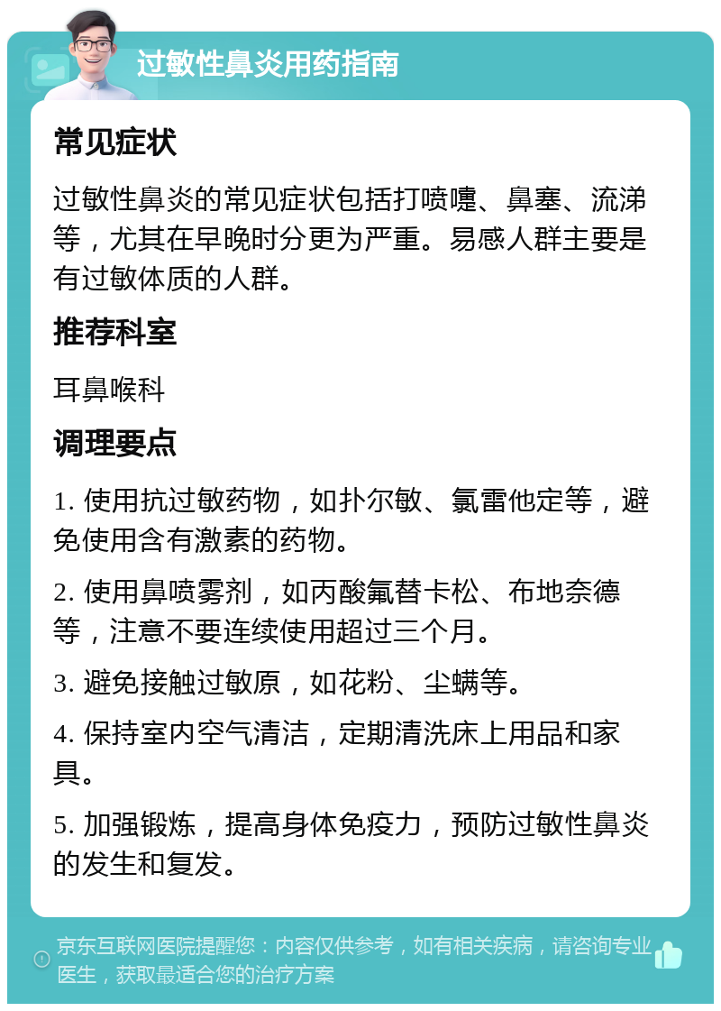 过敏性鼻炎用药指南 常见症状 过敏性鼻炎的常见症状包括打喷嚏、鼻塞、流涕等，尤其在早晚时分更为严重。易感人群主要是有过敏体质的人群。 推荐科室 耳鼻喉科 调理要点 1. 使用抗过敏药物，如扑尔敏、氯雷他定等，避免使用含有激素的药物。 2. 使用鼻喷雾剂，如丙酸氟替卡松、布地奈德等，注意不要连续使用超过三个月。 3. 避免接触过敏原，如花粉、尘螨等。 4. 保持室内空气清洁，定期清洗床上用品和家具。 5. 加强锻炼，提高身体免疫力，预防过敏性鼻炎的发生和复发。