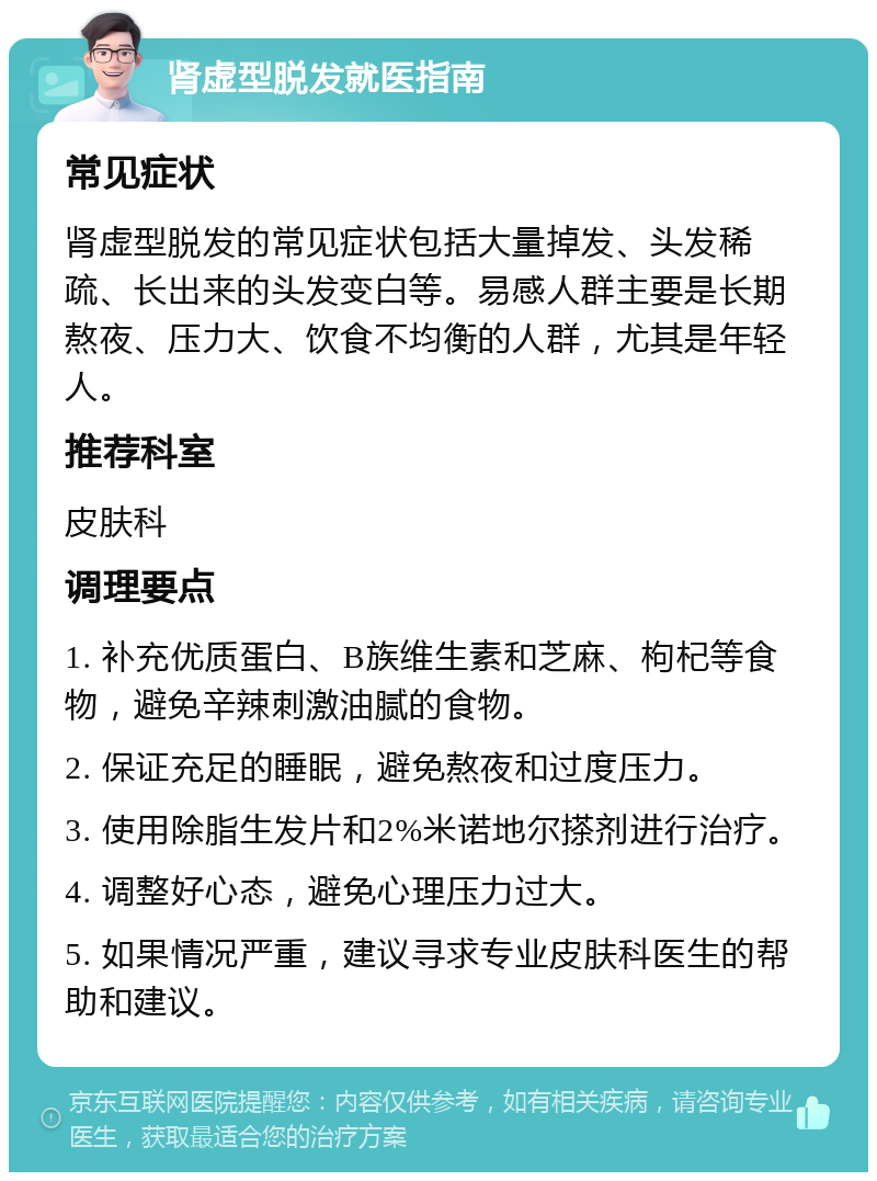 肾虚型脱发就医指南 常见症状 肾虚型脱发的常见症状包括大量掉发、头发稀疏、长出来的头发变白等。易感人群主要是长期熬夜、压力大、饮食不均衡的人群，尤其是年轻人。 推荐科室 皮肤科 调理要点 1. 补充优质蛋白、B族维生素和芝麻、枸杞等食物，避免辛辣刺激油腻的食物。 2. 保证充足的睡眠，避免熬夜和过度压力。 3. 使用除脂生发片和2%米诺地尔搽剂进行治疗。 4. 调整好心态，避免心理压力过大。 5. 如果情况严重，建议寻求专业皮肤科医生的帮助和建议。