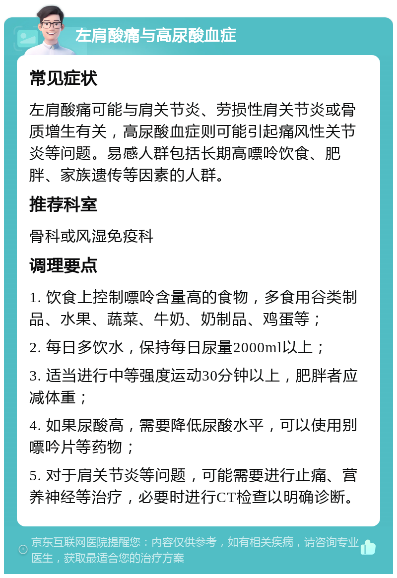 左肩酸痛与高尿酸血症 常见症状 左肩酸痛可能与肩关节炎、劳损性肩关节炎或骨质增生有关，高尿酸血症则可能引起痛风性关节炎等问题。易感人群包括长期高嘌呤饮食、肥胖、家族遗传等因素的人群。 推荐科室 骨科或风湿免疫科 调理要点 1. 饮食上控制嘌呤含量高的食物，多食用谷类制品、水果、蔬菜、牛奶、奶制品、鸡蛋等； 2. 每日多饮水，保持每日尿量2000ml以上； 3. 适当进行中等强度运动30分钟以上，肥胖者应减体重； 4. 如果尿酸高，需要降低尿酸水平，可以使用别嘌吟片等药物； 5. 对于肩关节炎等问题，可能需要进行止痛、营养神经等治疗，必要时进行CT检查以明确诊断。