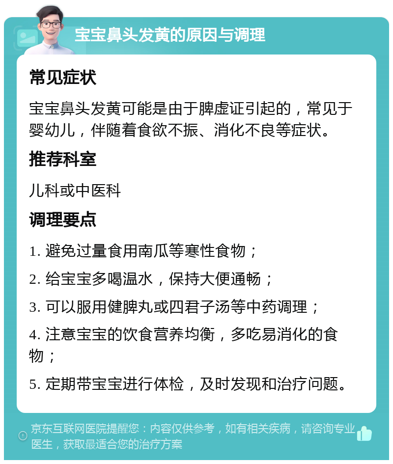 宝宝鼻头发黄的原因与调理 常见症状 宝宝鼻头发黄可能是由于脾虚证引起的，常见于婴幼儿，伴随着食欲不振、消化不良等症状。 推荐科室 儿科或中医科 调理要点 1. 避免过量食用南瓜等寒性食物； 2. 给宝宝多喝温水，保持大便通畅； 3. 可以服用健脾丸或四君子汤等中药调理； 4. 注意宝宝的饮食营养均衡，多吃易消化的食物； 5. 定期带宝宝进行体检，及时发现和治疗问题。