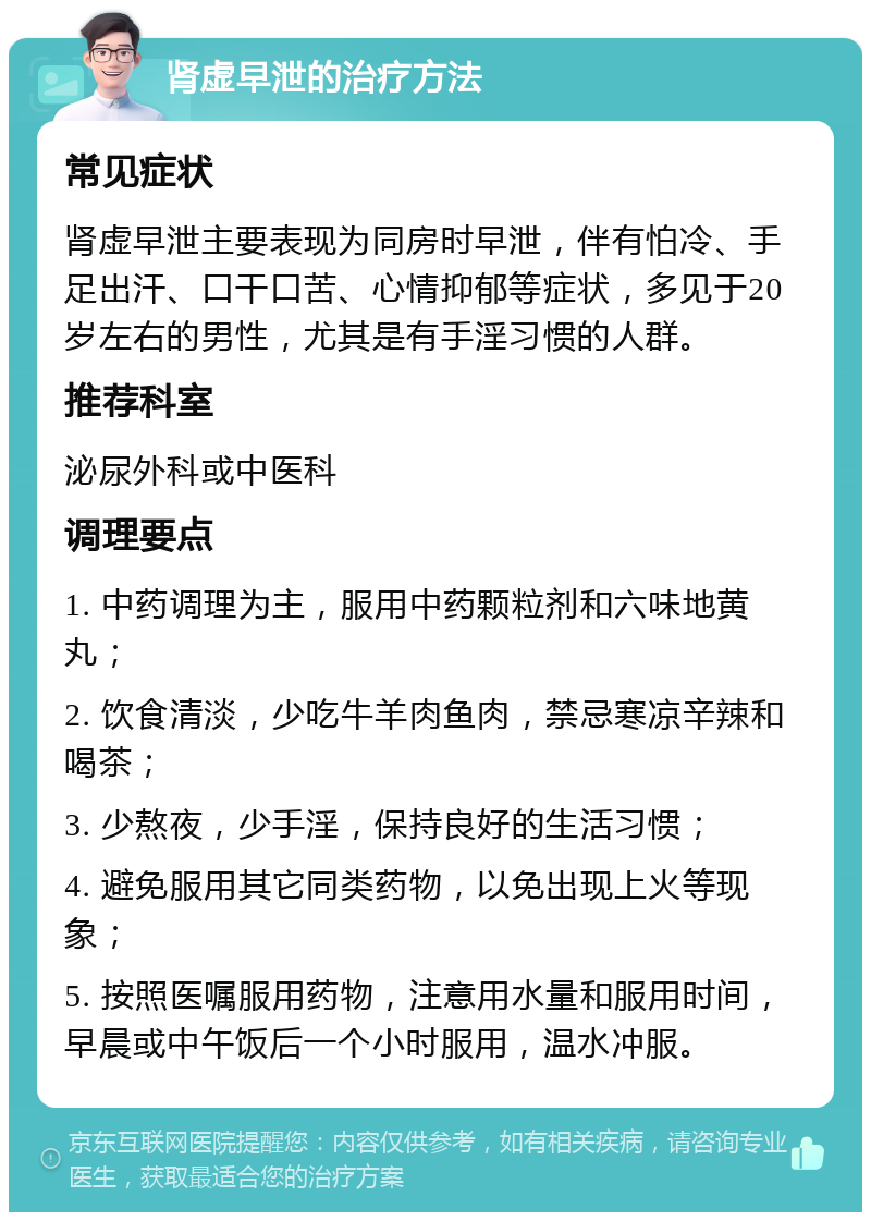 肾虚早泄的治疗方法 常见症状 肾虚早泄主要表现为同房时早泄，伴有怕冷、手足出汗、口干口苦、心情抑郁等症状，多见于20岁左右的男性，尤其是有手淫习惯的人群。 推荐科室 泌尿外科或中医科 调理要点 1. 中药调理为主，服用中药颗粒剂和六味地黄丸； 2. 饮食清淡，少吃牛羊肉鱼肉，禁忌寒凉辛辣和喝茶； 3. 少熬夜，少手淫，保持良好的生活习惯； 4. 避免服用其它同类药物，以免出现上火等现象； 5. 按照医嘱服用药物，注意用水量和服用时间，早晨或中午饭后一个小时服用，温水冲服。