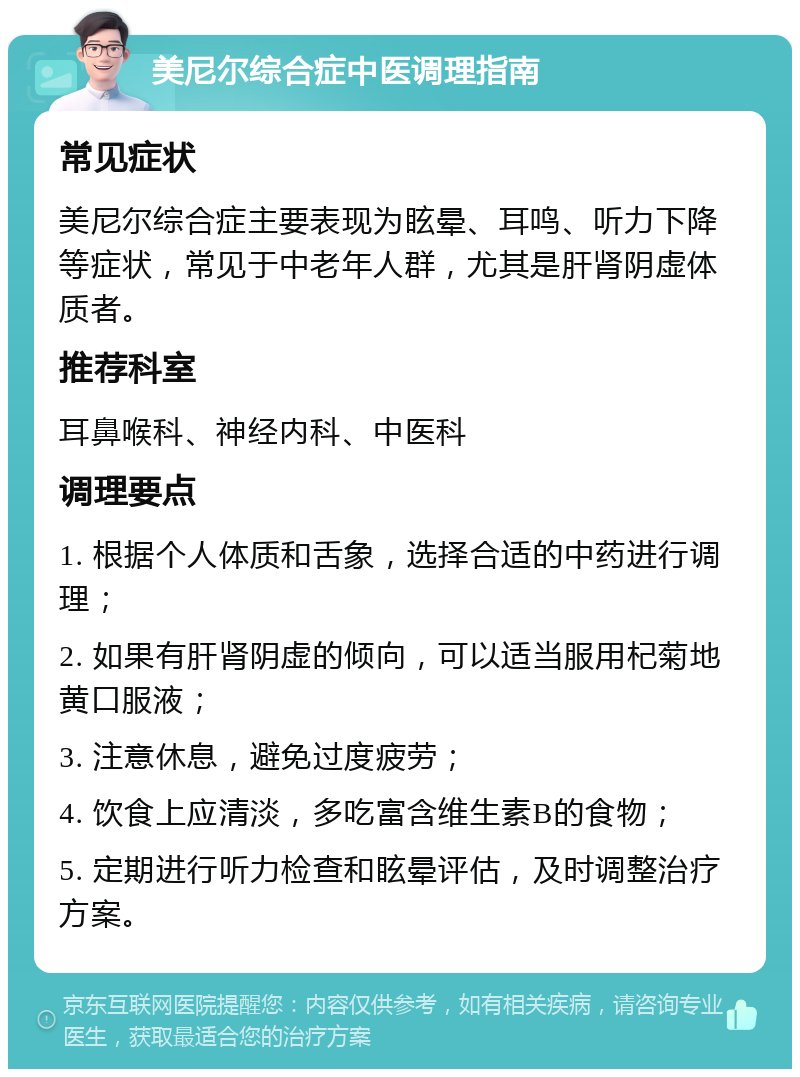 美尼尔综合症中医调理指南 常见症状 美尼尔综合症主要表现为眩晕、耳鸣、听力下降等症状，常见于中老年人群，尤其是肝肾阴虚体质者。 推荐科室 耳鼻喉科、神经内科、中医科 调理要点 1. 根据个人体质和舌象，选择合适的中药进行调理； 2. 如果有肝肾阴虚的倾向，可以适当服用杞菊地黄口服液； 3. 注意休息，避免过度疲劳； 4. 饮食上应清淡，多吃富含维生素B的食物； 5. 定期进行听力检查和眩晕评估，及时调整治疗方案。