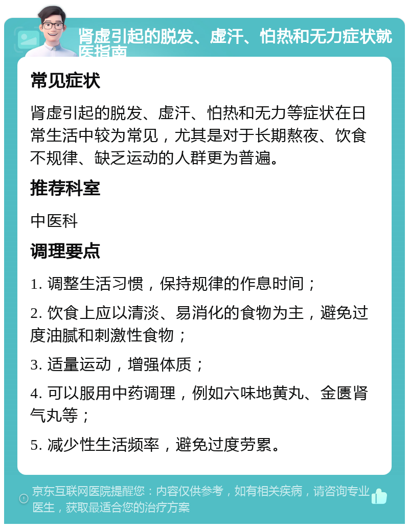 肾虚引起的脱发、虚汗、怕热和无力症状就医指南 常见症状 肾虚引起的脱发、虚汗、怕热和无力等症状在日常生活中较为常见，尤其是对于长期熬夜、饮食不规律、缺乏运动的人群更为普遍。 推荐科室 中医科 调理要点 1. 调整生活习惯，保持规律的作息时间； 2. 饮食上应以清淡、易消化的食物为主，避免过度油腻和刺激性食物； 3. 适量运动，增强体质； 4. 可以服用中药调理，例如六味地黄丸、金匮肾气丸等； 5. 减少性生活频率，避免过度劳累。