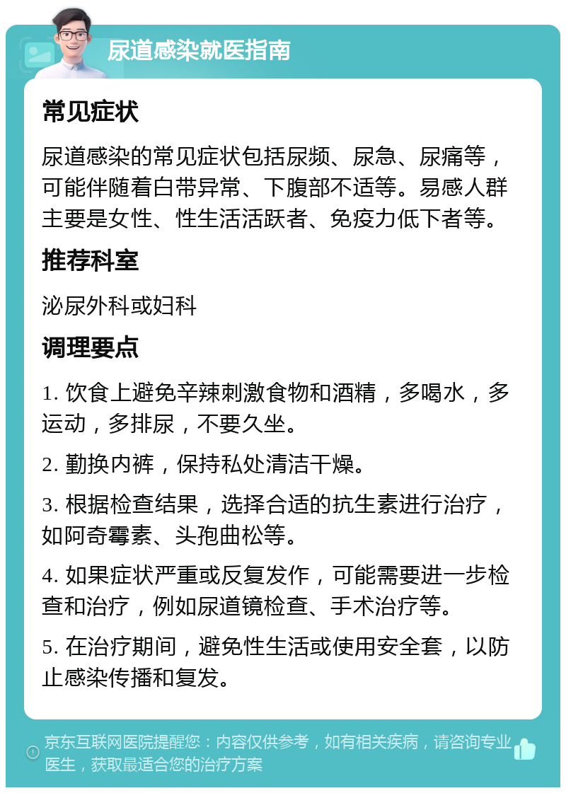 尿道感染就医指南 常见症状 尿道感染的常见症状包括尿频、尿急、尿痛等，可能伴随着白带异常、下腹部不适等。易感人群主要是女性、性生活活跃者、免疫力低下者等。 推荐科室 泌尿外科或妇科 调理要点 1. 饮食上避免辛辣刺激食物和酒精，多喝水，多运动，多排尿，不要久坐。 2. 勤换内裤，保持私处清洁干燥。 3. 根据检查结果，选择合适的抗生素进行治疗，如阿奇霉素、头孢曲松等。 4. 如果症状严重或反复发作，可能需要进一步检查和治疗，例如尿道镜检查、手术治疗等。 5. 在治疗期间，避免性生活或使用安全套，以防止感染传播和复发。