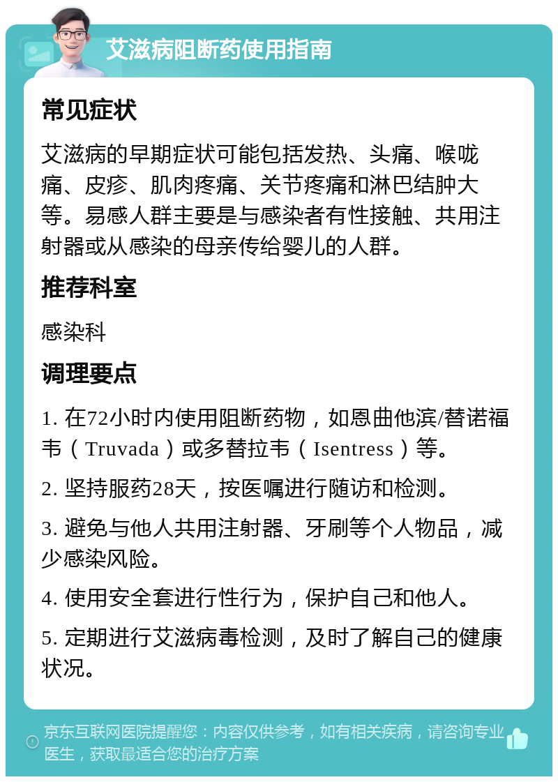 艾滋病阻断药使用指南 常见症状 艾滋病的早期症状可能包括发热、头痛、喉咙痛、皮疹、肌肉疼痛、关节疼痛和淋巴结肿大等。易感人群主要是与感染者有性接触、共用注射器或从感染的母亲传给婴儿的人群。 推荐科室 感染科 调理要点 1. 在72小时内使用阻断药物，如恩曲他滨/替诺福韦（Truvada）或多替拉韦（Isentress）等。 2. 坚持服药28天，按医嘱进行随访和检测。 3. 避免与他人共用注射器、牙刷等个人物品，减少感染风险。 4. 使用安全套进行性行为，保护自己和他人。 5. 定期进行艾滋病毒检测，及时了解自己的健康状况。