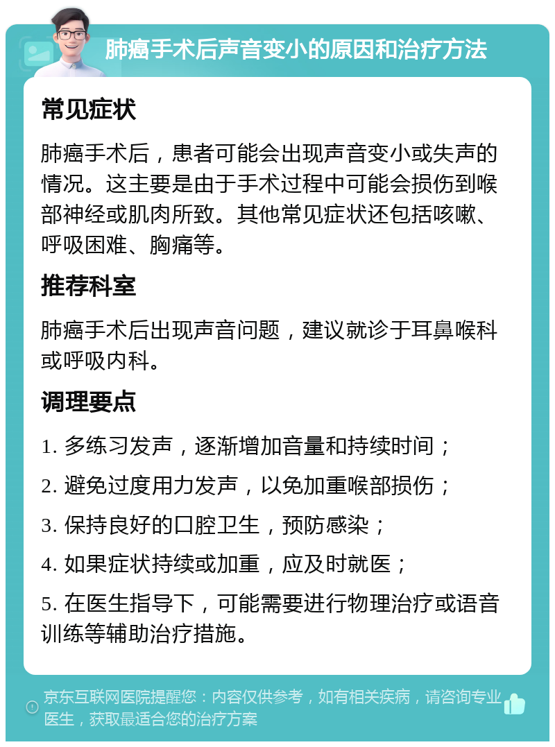 肺癌手术后声音变小的原因和治疗方法 常见症状 肺癌手术后，患者可能会出现声音变小或失声的情况。这主要是由于手术过程中可能会损伤到喉部神经或肌肉所致。其他常见症状还包括咳嗽、呼吸困难、胸痛等。 推荐科室 肺癌手术后出现声音问题，建议就诊于耳鼻喉科或呼吸内科。 调理要点 1. 多练习发声，逐渐增加音量和持续时间； 2. 避免过度用力发声，以免加重喉部损伤； 3. 保持良好的口腔卫生，预防感染； 4. 如果症状持续或加重，应及时就医； 5. 在医生指导下，可能需要进行物理治疗或语音训练等辅助治疗措施。