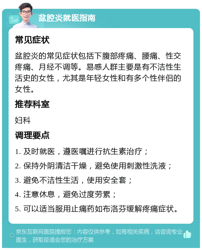 盆腔炎就医指南 常见症状 盆腔炎的常见症状包括下腹部疼痛、腰痛、性交疼痛、月经不调等。易感人群主要是有不洁性生活史的女性，尤其是年轻女性和有多个性伴侣的女性。 推荐科室 妇科 调理要点 1. 及时就医，遵医嘱进行抗生素治疗； 2. 保持外阴清洁干燥，避免使用刺激性洗液； 3. 避免不洁性生活，使用安全套； 4. 注意休息，避免过度劳累； 5. 可以适当服用止痛药如布洛芬缓解疼痛症状。