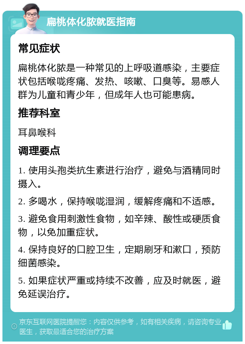 扁桃体化脓就医指南 常见症状 扁桃体化脓是一种常见的上呼吸道感染，主要症状包括喉咙疼痛、发热、咳嗽、口臭等。易感人群为儿童和青少年，但成年人也可能患病。 推荐科室 耳鼻喉科 调理要点 1. 使用头孢类抗生素进行治疗，避免与酒精同时摄入。 2. 多喝水，保持喉咙湿润，缓解疼痛和不适感。 3. 避免食用刺激性食物，如辛辣、酸性或硬质食物，以免加重症状。 4. 保持良好的口腔卫生，定期刷牙和漱口，预防细菌感染。 5. 如果症状严重或持续不改善，应及时就医，避免延误治疗。