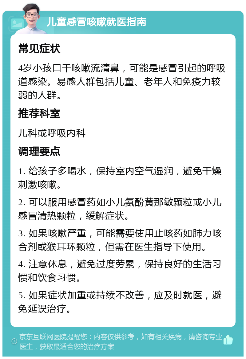 儿童感冒咳嗽就医指南 常见症状 4岁小孩口干咳嗽流清鼻，可能是感冒引起的呼吸道感染。易感人群包括儿童、老年人和免疫力较弱的人群。 推荐科室 儿科或呼吸内科 调理要点 1. 给孩子多喝水，保持室内空气湿润，避免干燥刺激咳嗽。 2. 可以服用感冒药如小儿氨酚黄那敏颗粒或小儿感冒清热颗粒，缓解症状。 3. 如果咳嗽严重，可能需要使用止咳药如肺力咳合剂或猴耳环颗粒，但需在医生指导下使用。 4. 注意休息，避免过度劳累，保持良好的生活习惯和饮食习惯。 5. 如果症状加重或持续不改善，应及时就医，避免延误治疗。