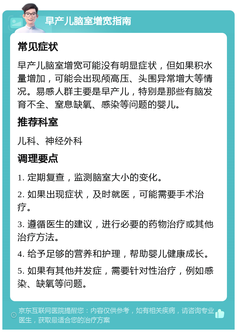 早产儿脑室增宽指南 常见症状 早产儿脑室增宽可能没有明显症状，但如果积水量增加，可能会出现颅高压、头围异常增大等情况。易感人群主要是早产儿，特别是那些有脑发育不全、窒息缺氧、感染等问题的婴儿。 推荐科室 儿科、神经外科 调理要点 1. 定期复查，监测脑室大小的变化。 2. 如果出现症状，及时就医，可能需要手术治疗。 3. 遵循医生的建议，进行必要的药物治疗或其他治疗方法。 4. 给予足够的营养和护理，帮助婴儿健康成长。 5. 如果有其他并发症，需要针对性治疗，例如感染、缺氧等问题。