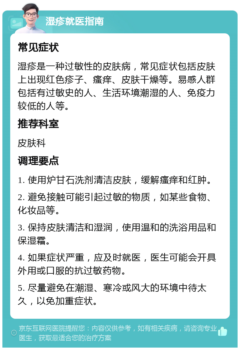 湿疹就医指南 常见症状 湿疹是一种过敏性的皮肤病，常见症状包括皮肤上出现红色疹子、瘙痒、皮肤干燥等。易感人群包括有过敏史的人、生活环境潮湿的人、免疫力较低的人等。 推荐科室 皮肤科 调理要点 1. 使用炉甘石洗剂清洁皮肤，缓解瘙痒和红肿。 2. 避免接触可能引起过敏的物质，如某些食物、化妆品等。 3. 保持皮肤清洁和湿润，使用温和的洗浴用品和保湿霜。 4. 如果症状严重，应及时就医，医生可能会开具外用或口服的抗过敏药物。 5. 尽量避免在潮湿、寒冷或风大的环境中待太久，以免加重症状。