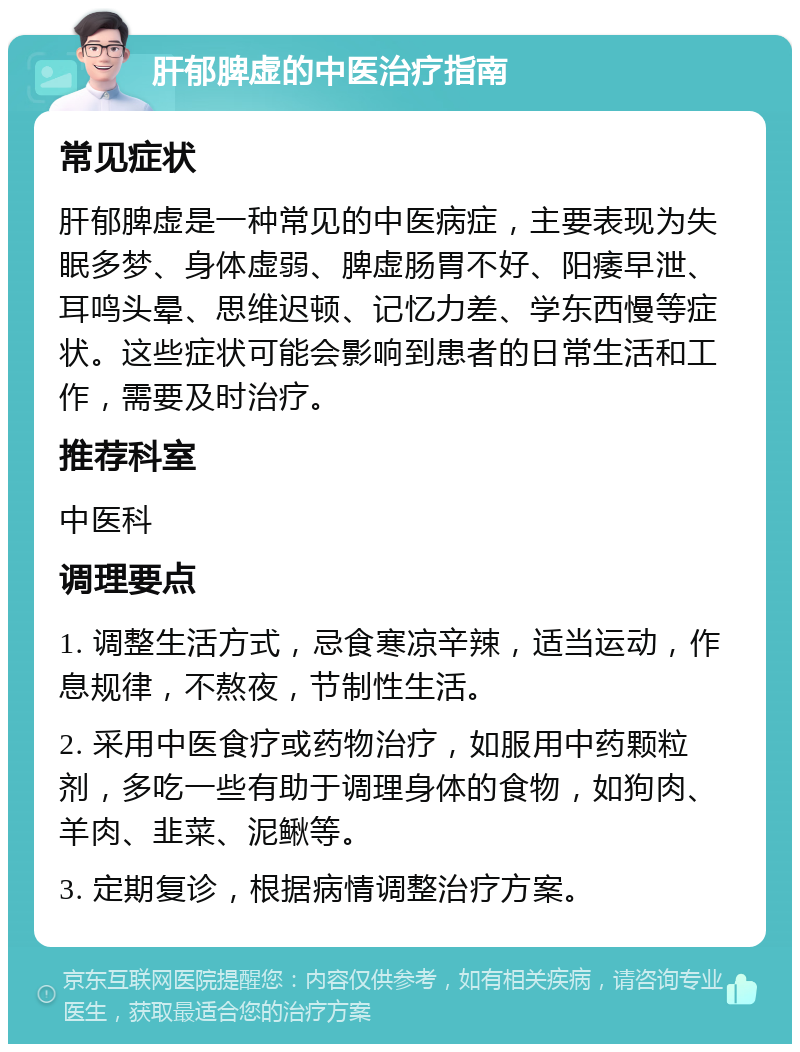 肝郁脾虚的中医治疗指南 常见症状 肝郁脾虚是一种常见的中医病症，主要表现为失眠多梦、身体虚弱、脾虚肠胃不好、阳痿早泄、耳鸣头晕、思维迟顿、记忆力差、学东西慢等症状。这些症状可能会影响到患者的日常生活和工作，需要及时治疗。 推荐科室 中医科 调理要点 1. 调整生活方式，忌食寒凉辛辣，适当运动，作息规律，不熬夜，节制性生活。 2. 采用中医食疗或药物治疗，如服用中药颗粒剂，多吃一些有助于调理身体的食物，如狗肉、羊肉、韭菜、泥鳅等。 3. 定期复诊，根据病情调整治疗方案。