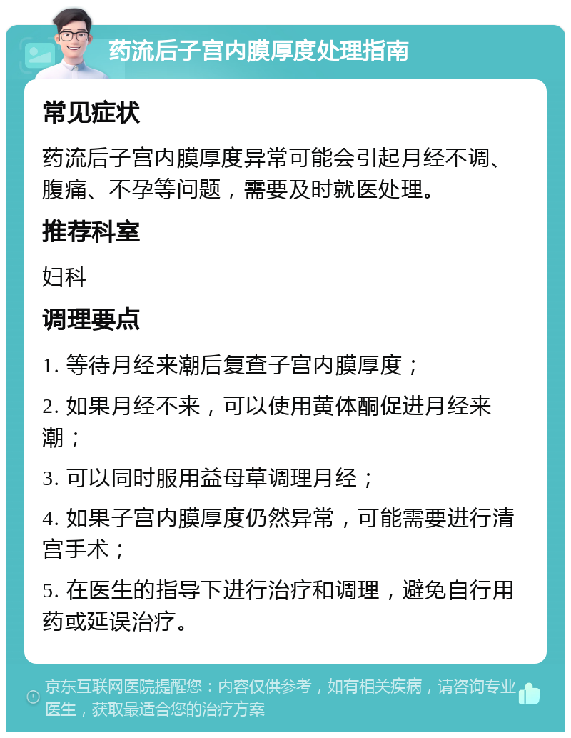 药流后子宫内膜厚度处理指南 常见症状 药流后子宫内膜厚度异常可能会引起月经不调、腹痛、不孕等问题，需要及时就医处理。 推荐科室 妇科 调理要点 1. 等待月经来潮后复查子宫内膜厚度； 2. 如果月经不来，可以使用黄体酮促进月经来潮； 3. 可以同时服用益母草调理月经； 4. 如果子宫内膜厚度仍然异常，可能需要进行清宫手术； 5. 在医生的指导下进行治疗和调理，避免自行用药或延误治疗。