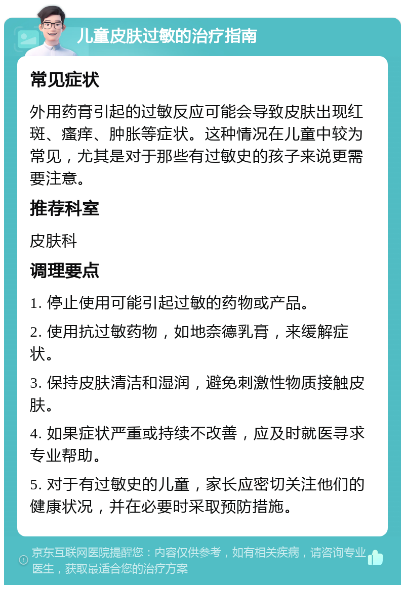 儿童皮肤过敏的治疗指南 常见症状 外用药膏引起的过敏反应可能会导致皮肤出现红斑、瘙痒、肿胀等症状。这种情况在儿童中较为常见，尤其是对于那些有过敏史的孩子来说更需要注意。 推荐科室 皮肤科 调理要点 1. 停止使用可能引起过敏的药物或产品。 2. 使用抗过敏药物，如地奈德乳膏，来缓解症状。 3. 保持皮肤清洁和湿润，避免刺激性物质接触皮肤。 4. 如果症状严重或持续不改善，应及时就医寻求专业帮助。 5. 对于有过敏史的儿童，家长应密切关注他们的健康状况，并在必要时采取预防措施。