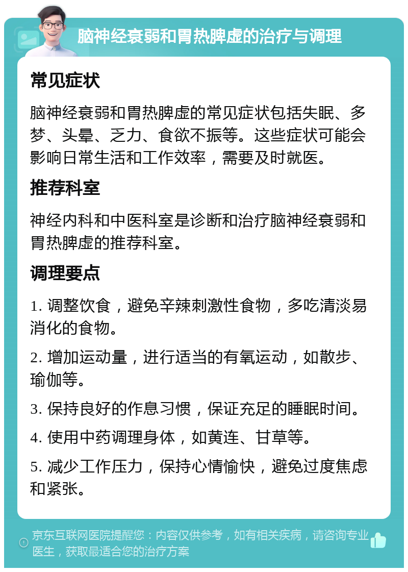 脑神经衰弱和胃热脾虚的治疗与调理 常见症状 脑神经衰弱和胃热脾虚的常见症状包括失眠、多梦、头晕、乏力、食欲不振等。这些症状可能会影响日常生活和工作效率，需要及时就医。 推荐科室 神经内科和中医科室是诊断和治疗脑神经衰弱和胃热脾虚的推荐科室。 调理要点 1. 调整饮食，避免辛辣刺激性食物，多吃清淡易消化的食物。 2. 增加运动量，进行适当的有氧运动，如散步、瑜伽等。 3. 保持良好的作息习惯，保证充足的睡眠时间。 4. 使用中药调理身体，如黄连、甘草等。 5. 减少工作压力，保持心情愉快，避免过度焦虑和紧张。