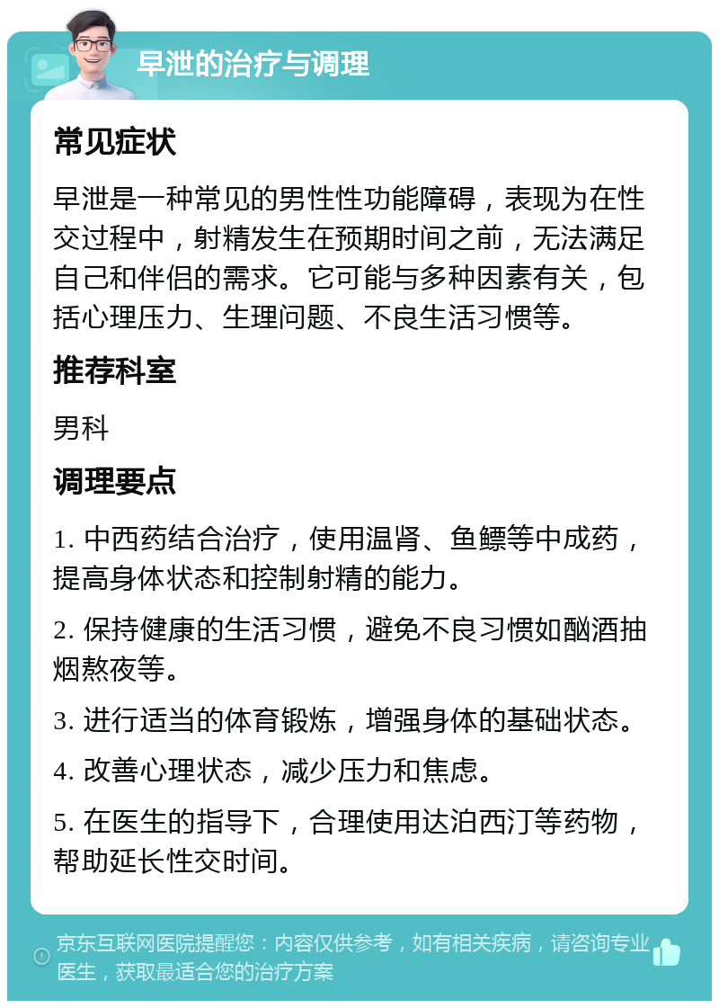 早泄的治疗与调理 常见症状 早泄是一种常见的男性性功能障碍，表现为在性交过程中，射精发生在预期时间之前，无法满足自己和伴侣的需求。它可能与多种因素有关，包括心理压力、生理问题、不良生活习惯等。 推荐科室 男科 调理要点 1. 中西药结合治疗，使用温肾、鱼鳔等中成药，提高身体状态和控制射精的能力。 2. 保持健康的生活习惯，避免不良习惯如酗酒抽烟熬夜等。 3. 进行适当的体育锻炼，增强身体的基础状态。 4. 改善心理状态，减少压力和焦虑。 5. 在医生的指导下，合理使用达泊西汀等药物，帮助延长性交时间。