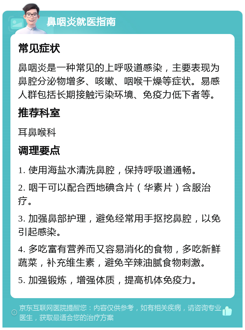 鼻咽炎就医指南 常见症状 鼻咽炎是一种常见的上呼吸道感染，主要表现为鼻腔分泌物增多、咳嗽、咽喉干燥等症状。易感人群包括长期接触污染环境、免疫力低下者等。 推荐科室 耳鼻喉科 调理要点 1. 使用海盐水清洗鼻腔，保持呼吸道通畅。 2. 咽干可以配合西地碘含片（华素片）含服治疗。 3. 加强鼻部护理，避免经常用手抠挖鼻腔，以免引起感染。 4. 多吃富有营养而又容易消化的食物，多吃新鲜蔬菜，补充维生素，避免辛辣油腻食物刺激。 5. 加强锻炼，增强体质，提高机体免疫力。