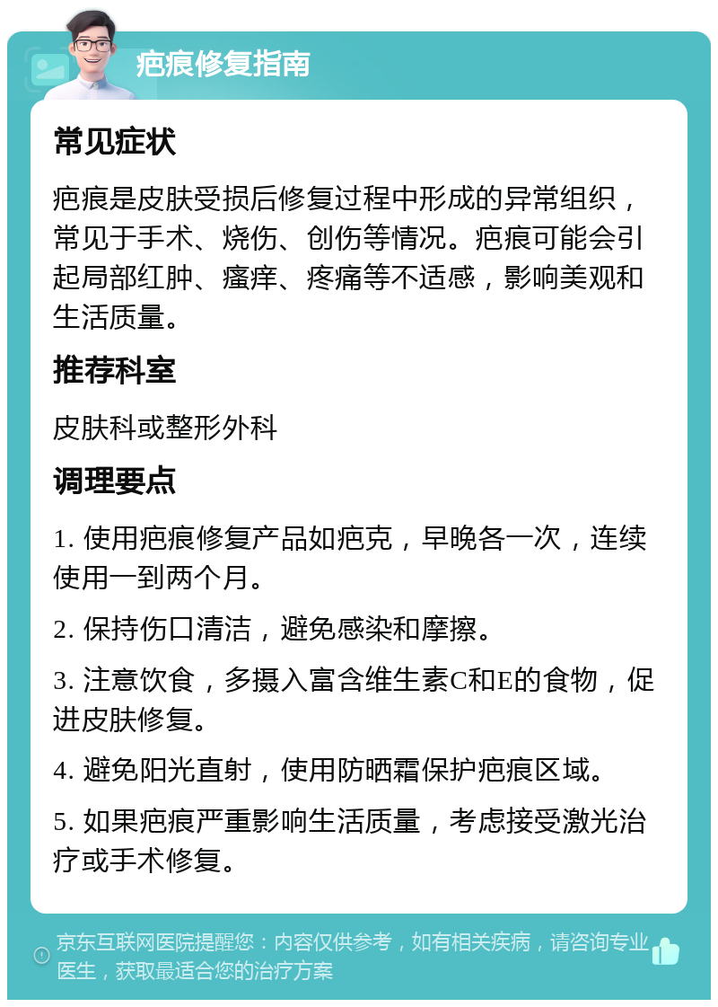 疤痕修复指南 常见症状 疤痕是皮肤受损后修复过程中形成的异常组织，常见于手术、烧伤、创伤等情况。疤痕可能会引起局部红肿、瘙痒、疼痛等不适感，影响美观和生活质量。 推荐科室 皮肤科或整形外科 调理要点 1. 使用疤痕修复产品如疤克，早晚各一次，连续使用一到两个月。 2. 保持伤口清洁，避免感染和摩擦。 3. 注意饮食，多摄入富含维生素C和E的食物，促进皮肤修复。 4. 避免阳光直射，使用防晒霜保护疤痕区域。 5. 如果疤痕严重影响生活质量，考虑接受激光治疗或手术修复。