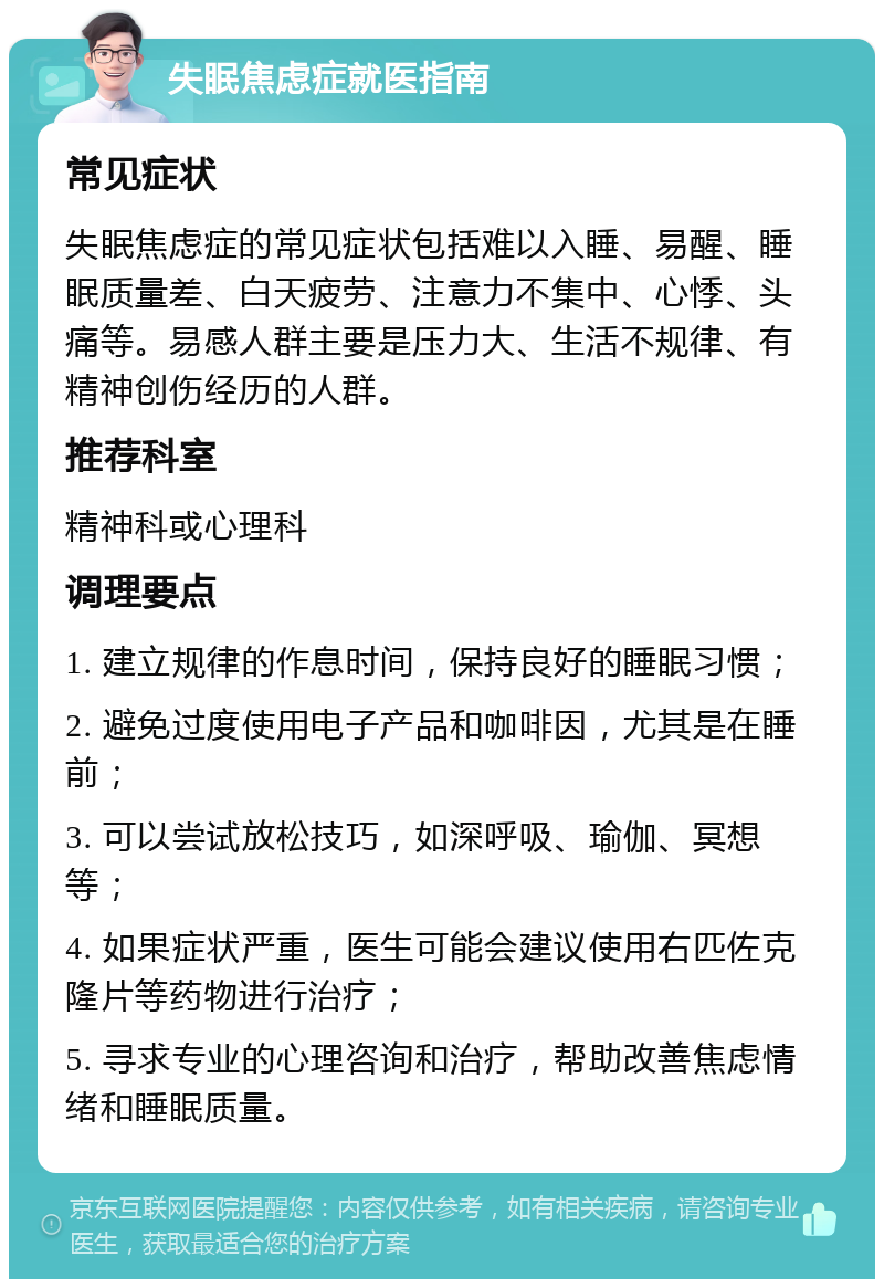 失眠焦虑症就医指南 常见症状 失眠焦虑症的常见症状包括难以入睡、易醒、睡眠质量差、白天疲劳、注意力不集中、心悸、头痛等。易感人群主要是压力大、生活不规律、有精神创伤经历的人群。 推荐科室 精神科或心理科 调理要点 1. 建立规律的作息时间，保持良好的睡眠习惯； 2. 避免过度使用电子产品和咖啡因，尤其是在睡前； 3. 可以尝试放松技巧，如深呼吸、瑜伽、冥想等； 4. 如果症状严重，医生可能会建议使用右匹佐克隆片等药物进行治疗； 5. 寻求专业的心理咨询和治疗，帮助改善焦虑情绪和睡眠质量。