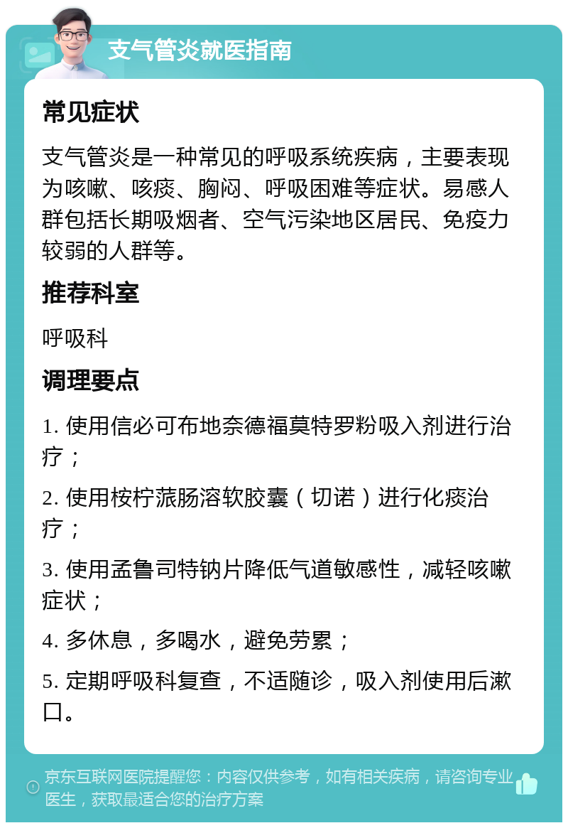 支气管炎就医指南 常见症状 支气管炎是一种常见的呼吸系统疾病，主要表现为咳嗽、咳痰、胸闷、呼吸困难等症状。易感人群包括长期吸烟者、空气污染地区居民、免疫力较弱的人群等。 推荐科室 呼吸科 调理要点 1. 使用信必可布地奈德福莫特罗粉吸入剂进行治疗； 2. 使用桉柠蒎肠溶软胶囊（切诺）进行化痰治疗； 3. 使用孟鲁司特钠片降低气道敏感性，减轻咳嗽症状； 4. 多休息，多喝水，避免劳累； 5. 定期呼吸科复查，不适随诊，吸入剂使用后漱口。