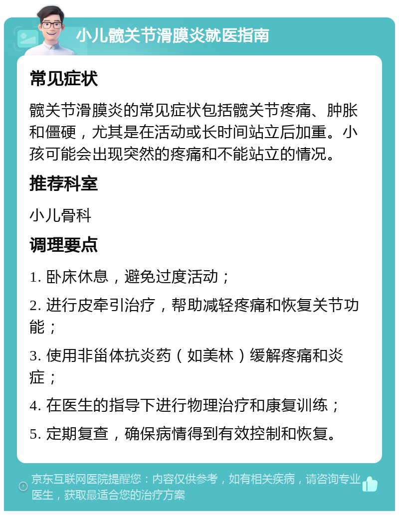 小儿髋关节滑膜炎就医指南 常见症状 髋关节滑膜炎的常见症状包括髋关节疼痛、肿胀和僵硬，尤其是在活动或长时间站立后加重。小孩可能会出现突然的疼痛和不能站立的情况。 推荐科室 小儿骨科 调理要点 1. 卧床休息，避免过度活动； 2. 进行皮牵引治疗，帮助减轻疼痛和恢复关节功能； 3. 使用非甾体抗炎药（如美林）缓解疼痛和炎症； 4. 在医生的指导下进行物理治疗和康复训练； 5. 定期复查，确保病情得到有效控制和恢复。