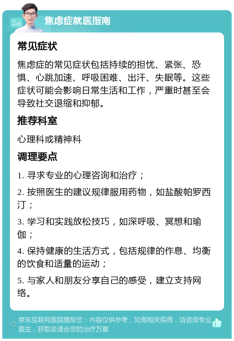 焦虑症就医指南 常见症状 焦虑症的常见症状包括持续的担忧、紧张、恐惧、心跳加速、呼吸困难、出汗、失眠等。这些症状可能会影响日常生活和工作，严重时甚至会导致社交退缩和抑郁。 推荐科室 心理科或精神科 调理要点 1. 寻求专业的心理咨询和治疗； 2. 按照医生的建议规律服用药物，如盐酸帕罗西汀； 3. 学习和实践放松技巧，如深呼吸、冥想和瑜伽； 4. 保持健康的生活方式，包括规律的作息、均衡的饮食和适量的运动； 5. 与家人和朋友分享自己的感受，建立支持网络。