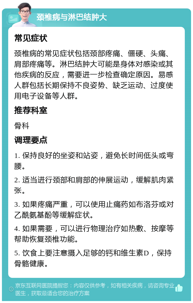 颈椎病与淋巴结肿大 常见症状 颈椎病的常见症状包括颈部疼痛、僵硬、头痛、肩部疼痛等。淋巴结肿大可能是身体对感染或其他疾病的反应，需要进一步检查确定原因。易感人群包括长期保持不良姿势、缺乏运动、过度使用电子设备等人群。 推荐科室 骨科 调理要点 1. 保持良好的坐姿和站姿，避免长时间低头或弯腰。 2. 适当进行颈部和肩部的伸展运动，缓解肌肉紧张。 3. 如果疼痛严重，可以使用止痛药如布洛芬或对乙酰氨基酚等缓解症状。 4. 如果需要，可以进行物理治疗如热敷、按摩等帮助恢复颈椎功能。 5. 饮食上要注意摄入足够的钙和维生素D，保持骨骼健康。