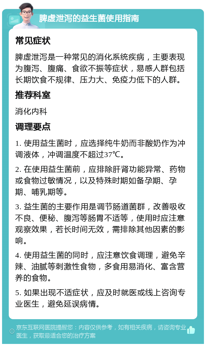 脾虚泄泻的益生菌使用指南 常见症状 脾虚泄泻是一种常见的消化系统疾病，主要表现为腹泻、腹痛、食欲不振等症状，易感人群包括长期饮食不规律、压力大、免疫力低下的人群。 推荐科室 消化内科 调理要点 1. 使用益生菌时，应选择纯牛奶而非酸奶作为冲调液体，冲调温度不超过37℃。 2. 在使用益生菌前，应排除肝肾功能异常、药物或食物过敏情况，以及特殊时期如备孕期、孕期、哺乳期等。 3. 益生菌的主要作用是调节肠道菌群，改善吸收不良、便秘、腹泻等肠胃不适等，使用时应注意观察效果，若长时间无效，需排除其他因素的影响。 4. 使用益生菌的同时，应注意饮食调理，避免辛辣、油腻等刺激性食物，多食用易消化、富含营养的食物。 5. 如果出现不适症状，应及时就医或线上咨询专业医生，避免延误病情。