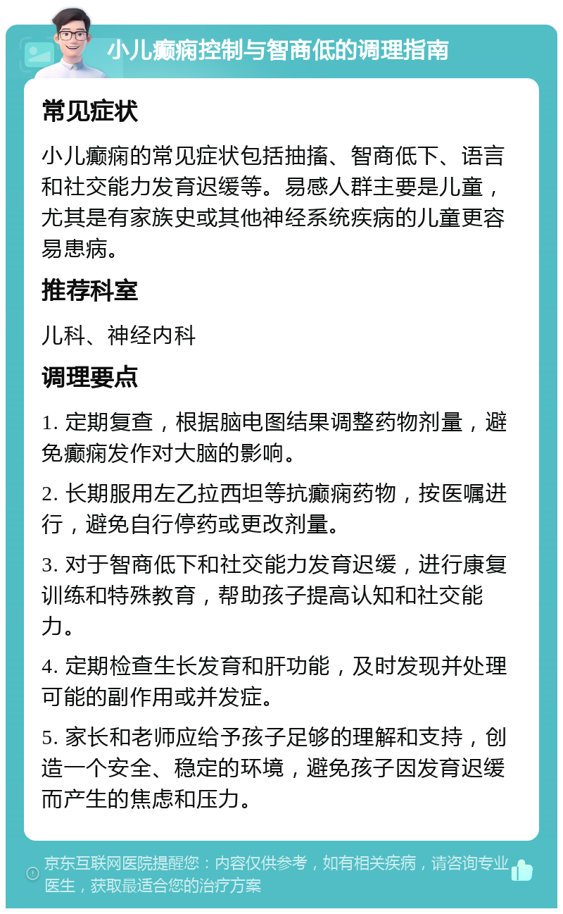 小儿癫痫控制与智商低的调理指南 常见症状 小儿癫痫的常见症状包括抽搐、智商低下、语言和社交能力发育迟缓等。易感人群主要是儿童，尤其是有家族史或其他神经系统疾病的儿童更容易患病。 推荐科室 儿科、神经内科 调理要点 1. 定期复查，根据脑电图结果调整药物剂量，避免癫痫发作对大脑的影响。 2. 长期服用左乙拉西坦等抗癫痫药物，按医嘱进行，避免自行停药或更改剂量。 3. 对于智商低下和社交能力发育迟缓，进行康复训练和特殊教育，帮助孩子提高认知和社交能力。 4. 定期检查生长发育和肝功能，及时发现并处理可能的副作用或并发症。 5. 家长和老师应给予孩子足够的理解和支持，创造一个安全、稳定的环境，避免孩子因发育迟缓而产生的焦虑和压力。