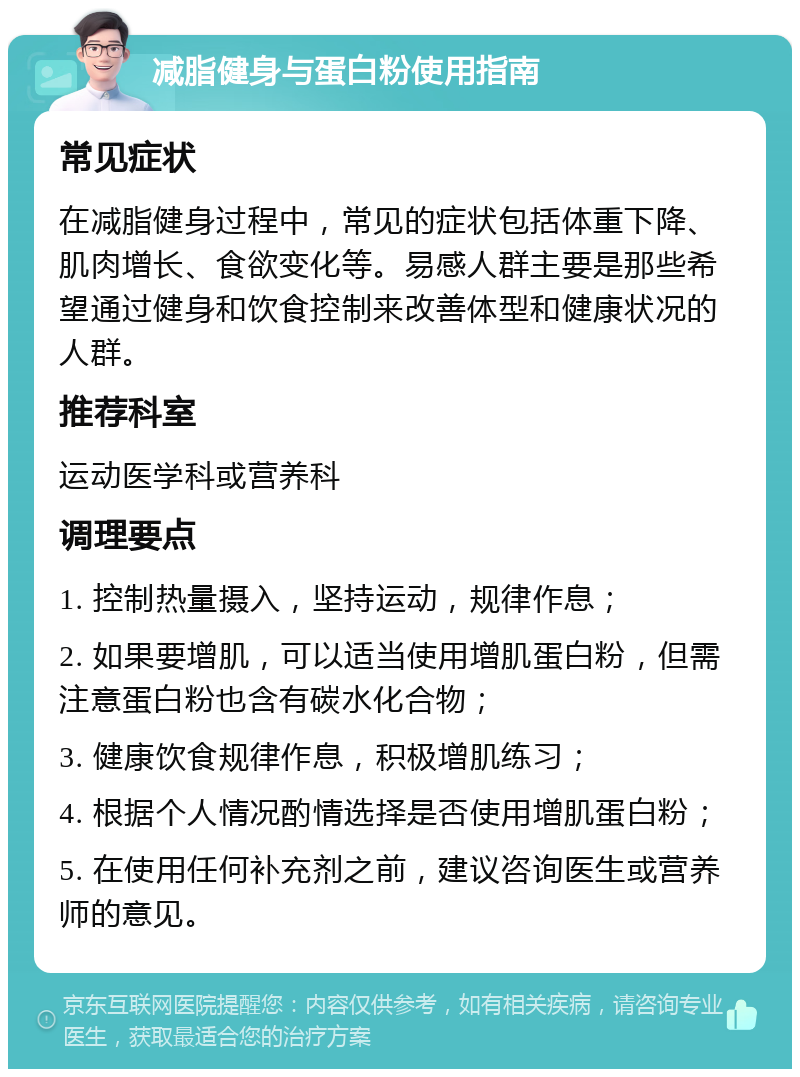 减脂健身与蛋白粉使用指南 常见症状 在减脂健身过程中，常见的症状包括体重下降、肌肉增长、食欲变化等。易感人群主要是那些希望通过健身和饮食控制来改善体型和健康状况的人群。 推荐科室 运动医学科或营养科 调理要点 1. 控制热量摄入，坚持运动，规律作息； 2. 如果要增肌，可以适当使用增肌蛋白粉，但需注意蛋白粉也含有碳水化合物； 3. 健康饮食规律作息，积极增肌练习； 4. 根据个人情况酌情选择是否使用增肌蛋白粉； 5. 在使用任何补充剂之前，建议咨询医生或营养师的意见。