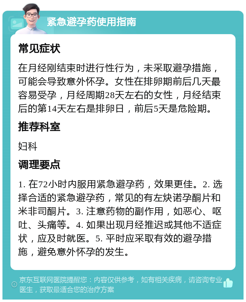 紧急避孕药使用指南 常见症状 在月经刚结束时进行性行为，未采取避孕措施，可能会导致意外怀孕。女性在排卵期前后几天最容易受孕，月经周期28天左右的女性，月经结束后的第14天左右是排卵日，前后5天是危险期。 推荐科室 妇科 调理要点 1. 在72小时内服用紧急避孕药，效果更佳。2. 选择合适的紧急避孕药，常见的有左炔诺孕酮片和米非司酮片。3. 注意药物的副作用，如恶心、呕吐、头痛等。4. 如果出现月经推迟或其他不适症状，应及时就医。5. 平时应采取有效的避孕措施，避免意外怀孕的发生。