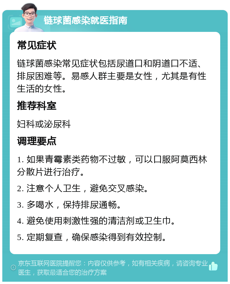 链球菌感染就医指南 常见症状 链球菌感染常见症状包括尿道口和阴道口不适、排尿困难等。易感人群主要是女性，尤其是有性生活的女性。 推荐科室 妇科或泌尿科 调理要点 1. 如果青霉素类药物不过敏，可以口服阿莫西林分散片进行治疗。 2. 注意个人卫生，避免交叉感染。 3. 多喝水，保持排尿通畅。 4. 避免使用刺激性强的清洁剂或卫生巾。 5. 定期复查，确保感染得到有效控制。