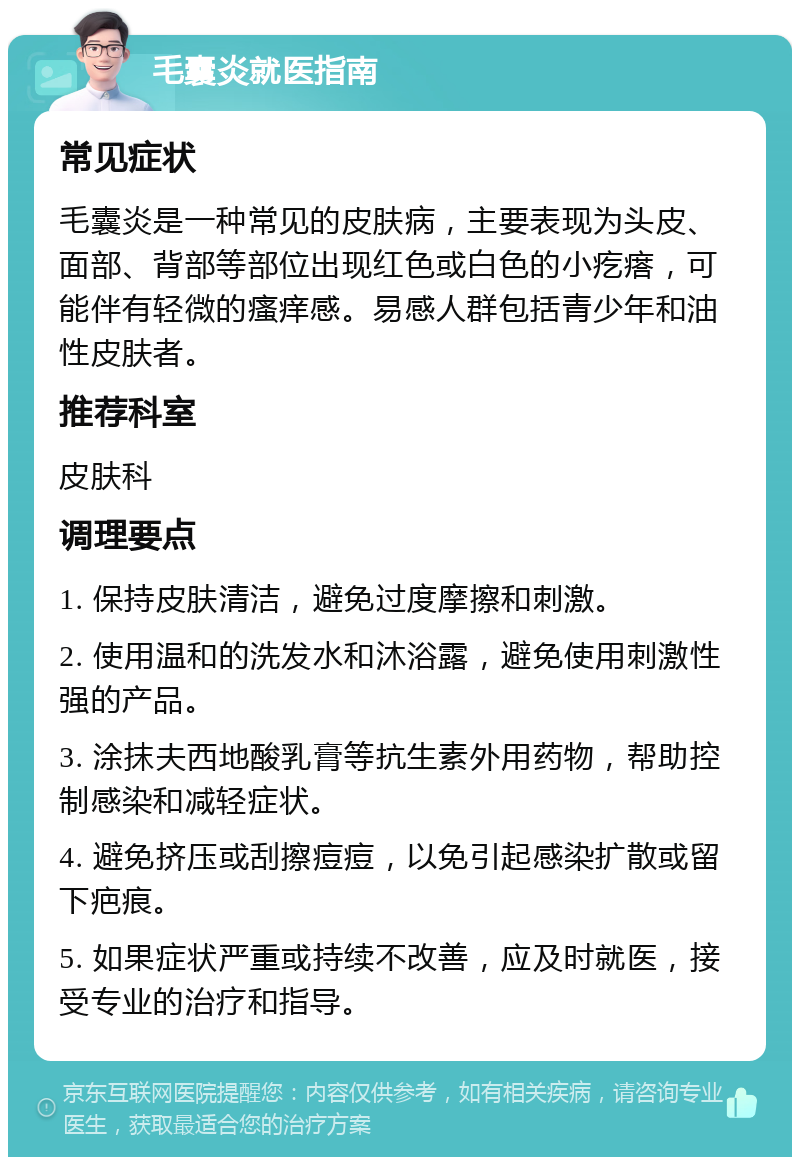 毛囊炎就医指南 常见症状 毛囊炎是一种常见的皮肤病，主要表现为头皮、面部、背部等部位出现红色或白色的小疙瘩，可能伴有轻微的瘙痒感。易感人群包括青少年和油性皮肤者。 推荐科室 皮肤科 调理要点 1. 保持皮肤清洁，避免过度摩擦和刺激。 2. 使用温和的洗发水和沐浴露，避免使用刺激性强的产品。 3. 涂抹夫西地酸乳膏等抗生素外用药物，帮助控制感染和减轻症状。 4. 避免挤压或刮擦痘痘，以免引起感染扩散或留下疤痕。 5. 如果症状严重或持续不改善，应及时就医，接受专业的治疗和指导。