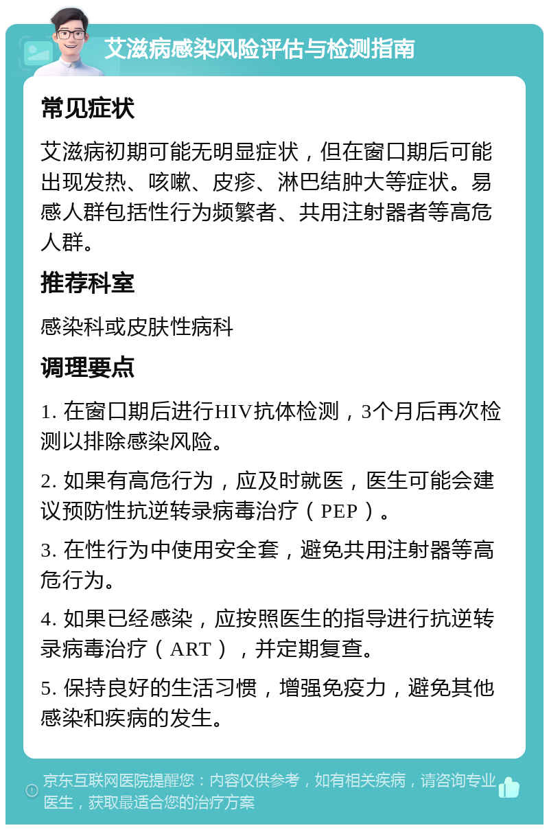 艾滋病感染风险评估与检测指南 常见症状 艾滋病初期可能无明显症状，但在窗口期后可能出现发热、咳嗽、皮疹、淋巴结肿大等症状。易感人群包括性行为频繁者、共用注射器者等高危人群。 推荐科室 感染科或皮肤性病科 调理要点 1. 在窗口期后进行HIV抗体检测，3个月后再次检测以排除感染风险。 2. 如果有高危行为，应及时就医，医生可能会建议预防性抗逆转录病毒治疗（PEP）。 3. 在性行为中使用安全套，避免共用注射器等高危行为。 4. 如果已经感染，应按照医生的指导进行抗逆转录病毒治疗（ART），并定期复查。 5. 保持良好的生活习惯，增强免疫力，避免其他感染和疾病的发生。