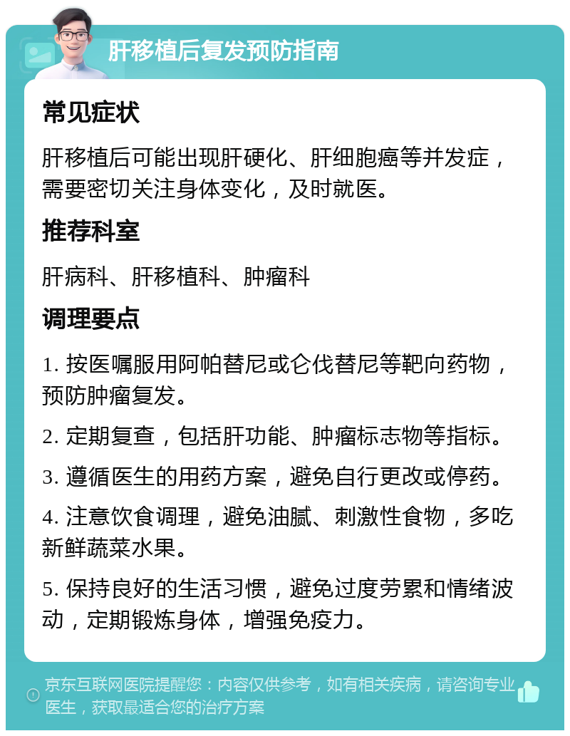 肝移植后复发预防指南 常见症状 肝移植后可能出现肝硬化、肝细胞癌等并发症，需要密切关注身体变化，及时就医。 推荐科室 肝病科、肝移植科、肿瘤科 调理要点 1. 按医嘱服用阿帕替尼或仑伐替尼等靶向药物，预防肿瘤复发。 2. 定期复查，包括肝功能、肿瘤标志物等指标。 3. 遵循医生的用药方案，避免自行更改或停药。 4. 注意饮食调理，避免油腻、刺激性食物，多吃新鲜蔬菜水果。 5. 保持良好的生活习惯，避免过度劳累和情绪波动，定期锻炼身体，增强免疫力。