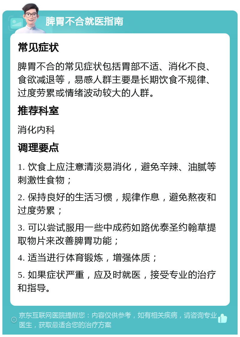 脾胃不合就医指南 常见症状 脾胃不合的常见症状包括胃部不适、消化不良、食欲减退等，易感人群主要是长期饮食不规律、过度劳累或情绪波动较大的人群。 推荐科室 消化内科 调理要点 1. 饮食上应注意清淡易消化，避免辛辣、油腻等刺激性食物； 2. 保持良好的生活习惯，规律作息，避免熬夜和过度劳累； 3. 可以尝试服用一些中成药如路优泰圣约翰草提取物片来改善脾胃功能； 4. 适当进行体育锻炼，增强体质； 5. 如果症状严重，应及时就医，接受专业的治疗和指导。