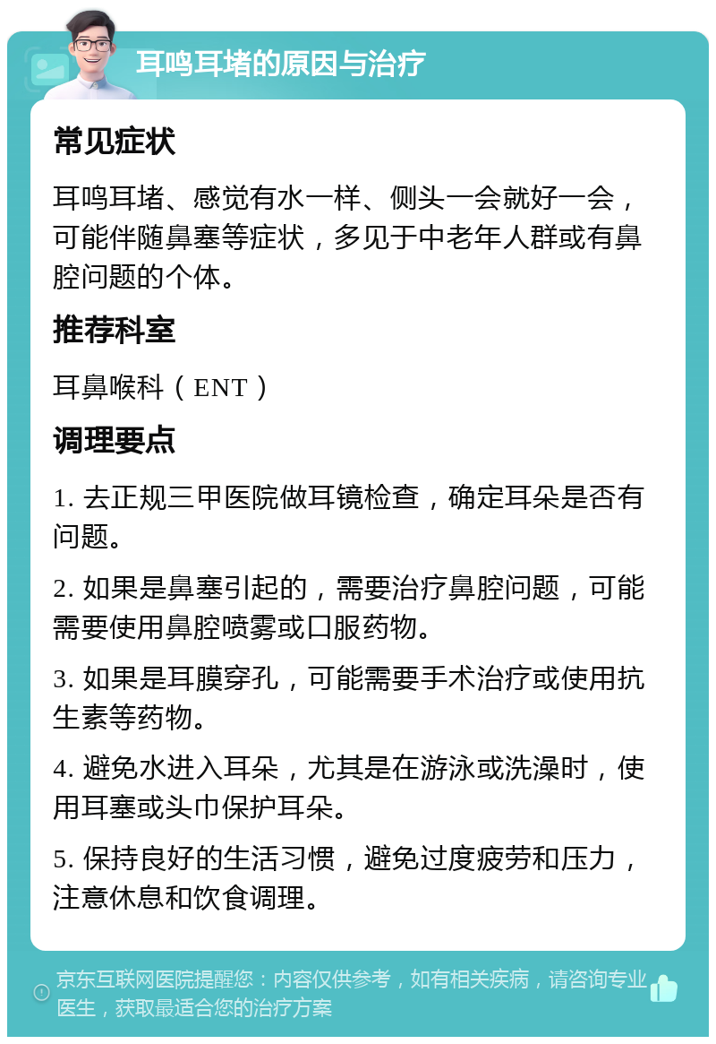 耳鸣耳堵的原因与治疗 常见症状 耳鸣耳堵、感觉有水一样、侧头一会就好一会，可能伴随鼻塞等症状，多见于中老年人群或有鼻腔问题的个体。 推荐科室 耳鼻喉科（ENT） 调理要点 1. 去正规三甲医院做耳镜检查，确定耳朵是否有问题。 2. 如果是鼻塞引起的，需要治疗鼻腔问题，可能需要使用鼻腔喷雾或口服药物。 3. 如果是耳膜穿孔，可能需要手术治疗或使用抗生素等药物。 4. 避免水进入耳朵，尤其是在游泳或洗澡时，使用耳塞或头巾保护耳朵。 5. 保持良好的生活习惯，避免过度疲劳和压力，注意休息和饮食调理。