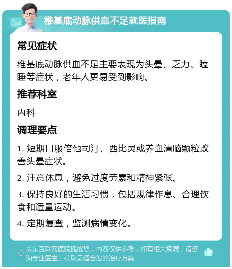 椎基底动脉供血不足就医指南 常见症状 椎基底动脉供血不足主要表现为头晕、乏力、瞌睡等症状，老年人更易受到影响。 推荐科室 内科 调理要点 1. 短期口服倍他司汀、西比灵或养血清脑颗粒改善头晕症状。 2. 注意休息，避免过度劳累和精神紧张。 3. 保持良好的生活习惯，包括规律作息、合理饮食和适量运动。 4. 定期复查，监测病情变化。