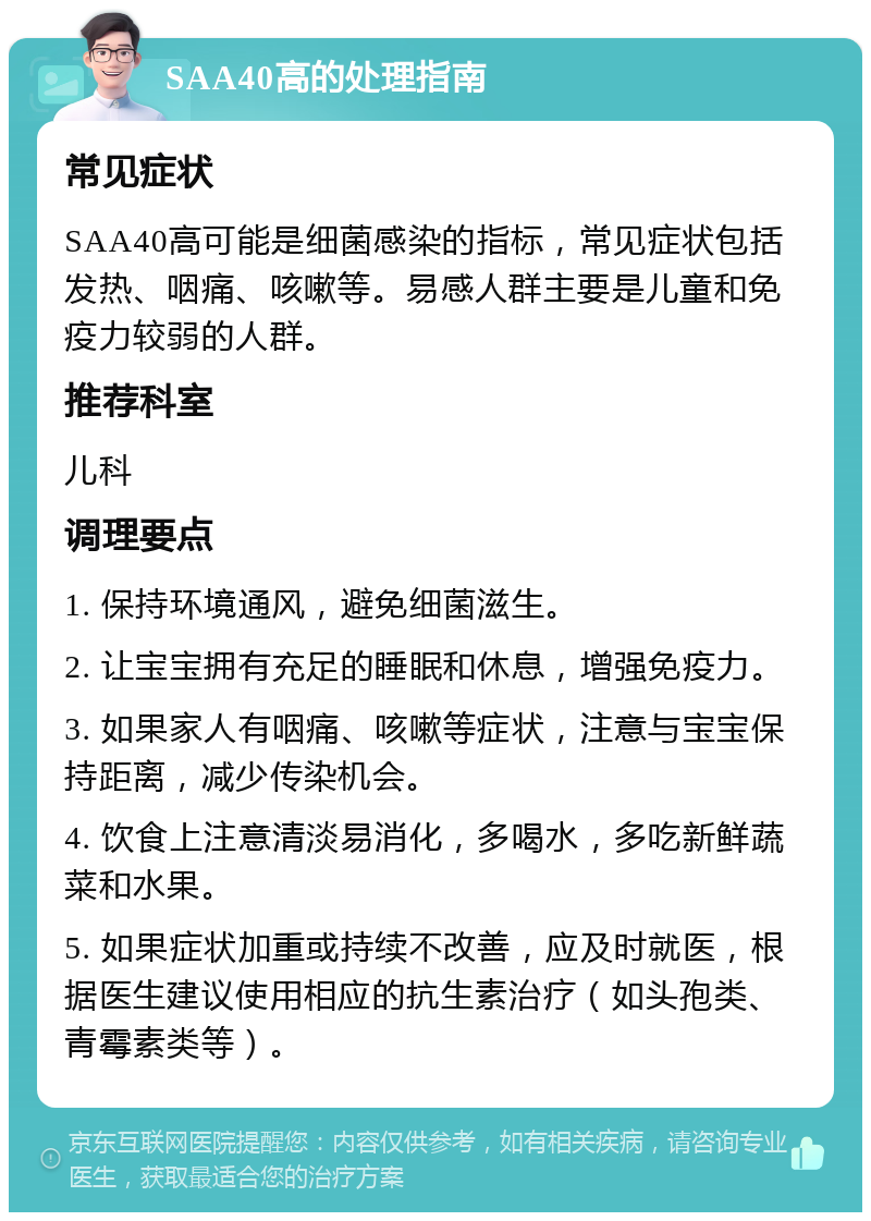 SAA40高的处理指南 常见症状 SAA40高可能是细菌感染的指标，常见症状包括发热、咽痛、咳嗽等。易感人群主要是儿童和免疫力较弱的人群。 推荐科室 儿科 调理要点 1. 保持环境通风，避免细菌滋生。 2. 让宝宝拥有充足的睡眠和休息，增强免疫力。 3. 如果家人有咽痛、咳嗽等症状，注意与宝宝保持距离，减少传染机会。 4. 饮食上注意清淡易消化，多喝水，多吃新鲜蔬菜和水果。 5. 如果症状加重或持续不改善，应及时就医，根据医生建议使用相应的抗生素治疗（如头孢类、青霉素类等）。