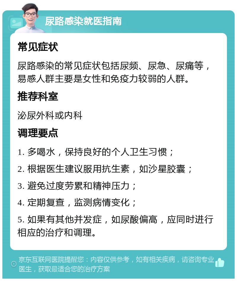 尿路感染就医指南 常见症状 尿路感染的常见症状包括尿频、尿急、尿痛等，易感人群主要是女性和免疫力较弱的人群。 推荐科室 泌尿外科或内科 调理要点 1. 多喝水，保持良好的个人卫生习惯； 2. 根据医生建议服用抗生素，如沙星胶囊； 3. 避免过度劳累和精神压力； 4. 定期复查，监测病情变化； 5. 如果有其他并发症，如尿酸偏高，应同时进行相应的治疗和调理。