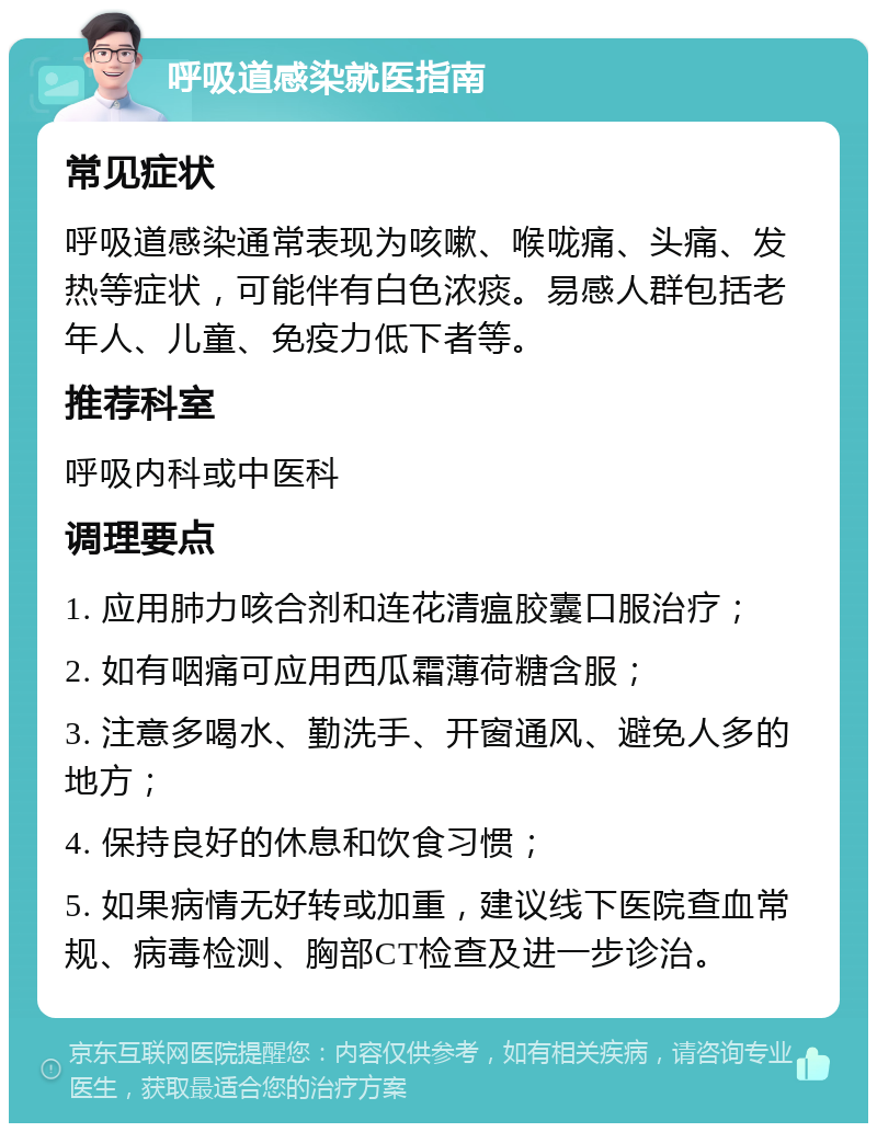 呼吸道感染就医指南 常见症状 呼吸道感染通常表现为咳嗽、喉咙痛、头痛、发热等症状，可能伴有白色浓痰。易感人群包括老年人、儿童、免疫力低下者等。 推荐科室 呼吸内科或中医科 调理要点 1. 应用肺力咳合剂和连花清瘟胶囊口服治疗； 2. 如有咽痛可应用西瓜霜薄荷糖含服； 3. 注意多喝水、勤洗手、开窗通风、避免人多的地方； 4. 保持良好的休息和饮食习惯； 5. 如果病情无好转或加重，建议线下医院查血常规、病毒检测、胸部CT检查及进一步诊治。