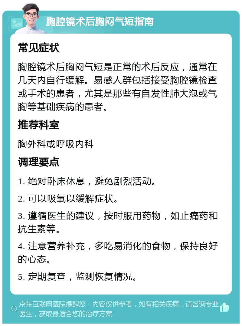 胸腔镜术后胸闷气短指南 常见症状 胸腔镜术后胸闷气短是正常的术后反应，通常在几天内自行缓解。易感人群包括接受胸腔镜检查或手术的患者，尤其是那些有自发性肺大泡或气胸等基础疾病的患者。 推荐科室 胸外科或呼吸内科 调理要点 1. 绝对卧床休息，避免剧烈活动。 2. 可以吸氧以缓解症状。 3. 遵循医生的建议，按时服用药物，如止痛药和抗生素等。 4. 注意营养补充，多吃易消化的食物，保持良好的心态。 5. 定期复查，监测恢复情况。