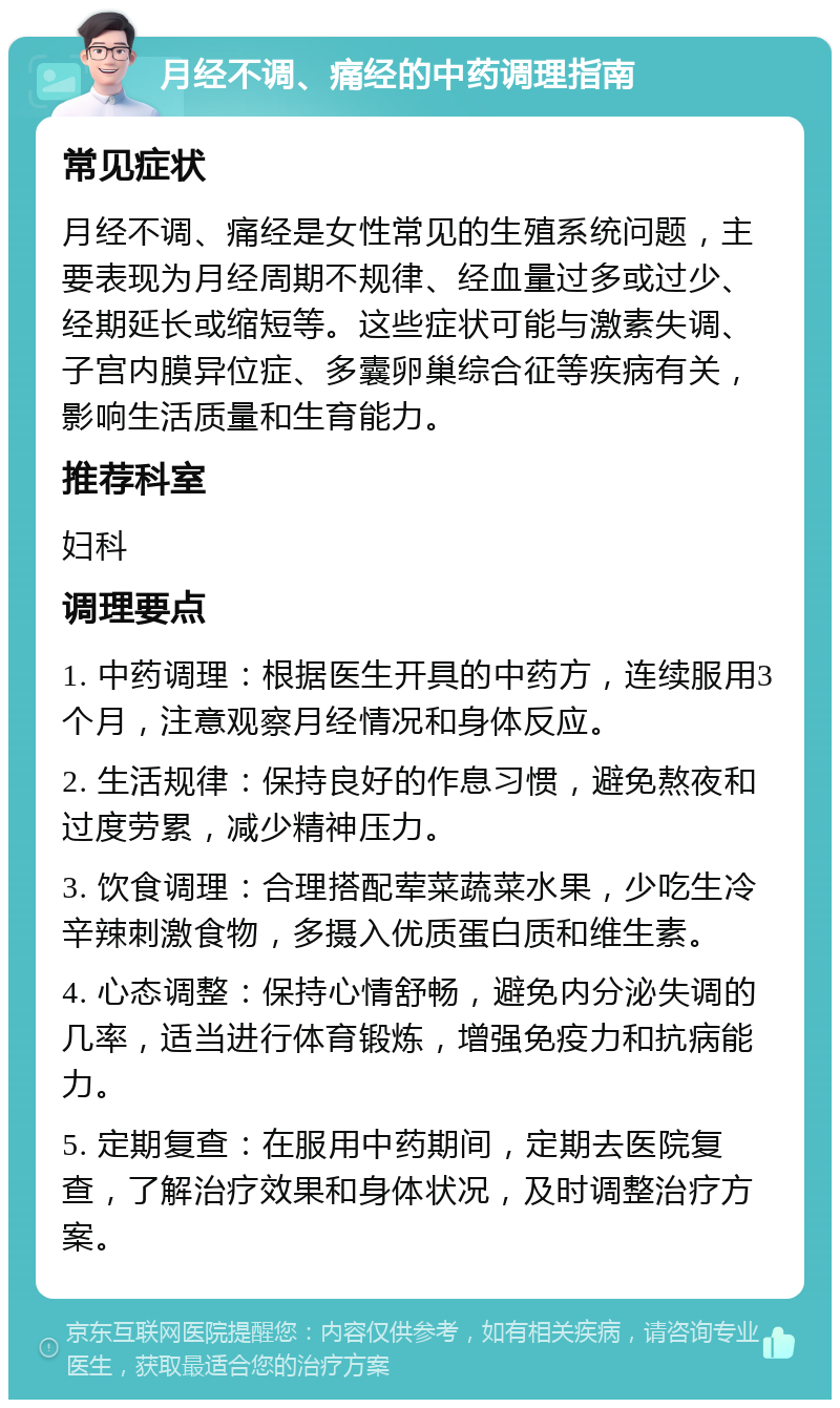 月经不调、痛经的中药调理指南 常见症状 月经不调、痛经是女性常见的生殖系统问题，主要表现为月经周期不规律、经血量过多或过少、经期延长或缩短等。这些症状可能与激素失调、子宫内膜异位症、多囊卵巢综合征等疾病有关，影响生活质量和生育能力。 推荐科室 妇科 调理要点 1. 中药调理：根据医生开具的中药方，连续服用3个月，注意观察月经情况和身体反应。 2. 生活规律：保持良好的作息习惯，避免熬夜和过度劳累，减少精神压力。 3. 饮食调理：合理搭配荤菜蔬菜水果，少吃生冷辛辣刺激食物，多摄入优质蛋白质和维生素。 4. 心态调整：保持心情舒畅，避免内分泌失调的几率，适当进行体育锻炼，增强免疫力和抗病能力。 5. 定期复查：在服用中药期间，定期去医院复查，了解治疗效果和身体状况，及时调整治疗方案。