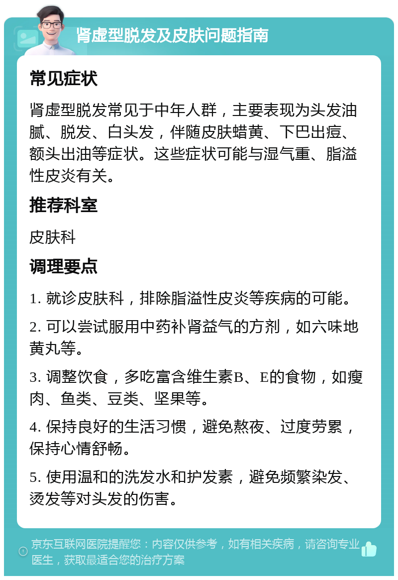 肾虚型脱发及皮肤问题指南 常见症状 肾虚型脱发常见于中年人群，主要表现为头发油腻、脱发、白头发，伴随皮肤蜡黄、下巴出痘、额头出油等症状。这些症状可能与湿气重、脂溢性皮炎有关。 推荐科室 皮肤科 调理要点 1. 就诊皮肤科，排除脂溢性皮炎等疾病的可能。 2. 可以尝试服用中药补肾益气的方剂，如六味地黄丸等。 3. 调整饮食，多吃富含维生素B、E的食物，如瘦肉、鱼类、豆类、坚果等。 4. 保持良好的生活习惯，避免熬夜、过度劳累，保持心情舒畅。 5. 使用温和的洗发水和护发素，避免频繁染发、烫发等对头发的伤害。