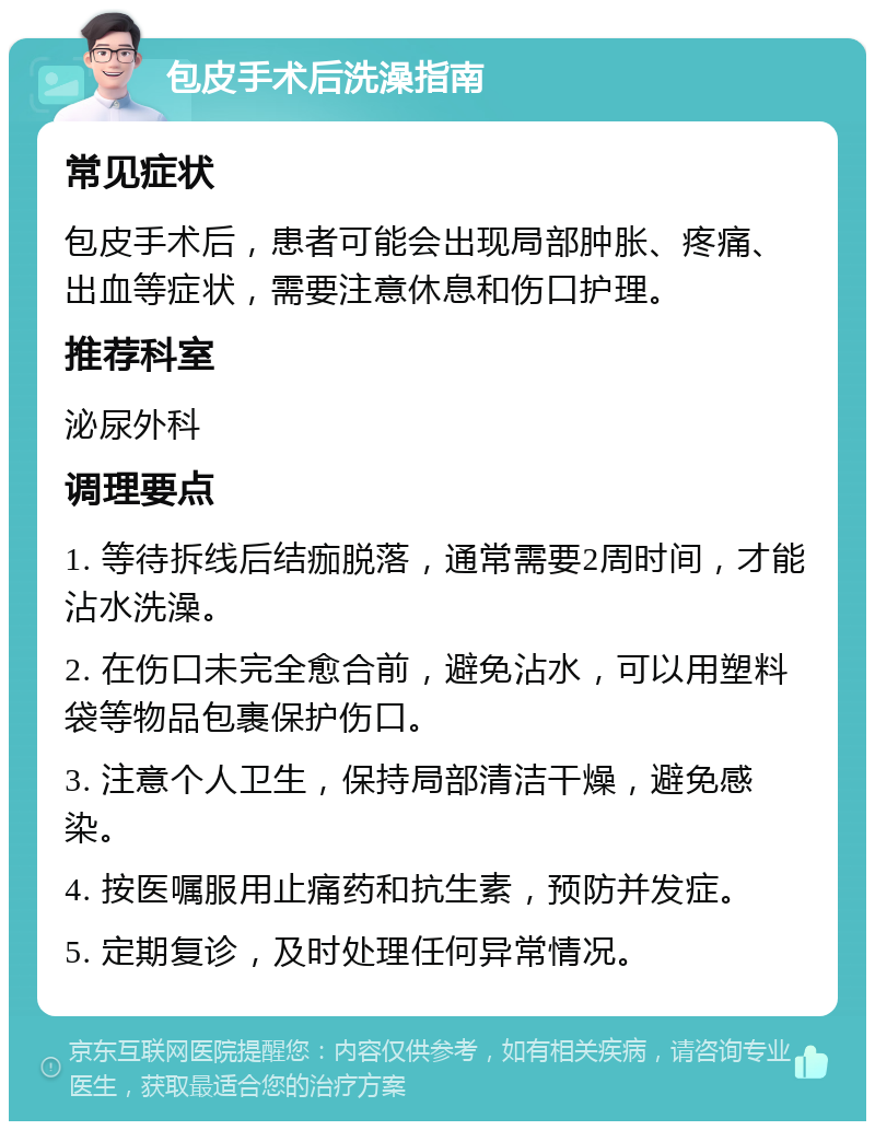 包皮手术后洗澡指南 常见症状 包皮手术后，患者可能会出现局部肿胀、疼痛、出血等症状，需要注意休息和伤口护理。 推荐科室 泌尿外科 调理要点 1. 等待拆线后结痂脱落，通常需要2周时间，才能沾水洗澡。 2. 在伤口未完全愈合前，避免沾水，可以用塑料袋等物品包裹保护伤口。 3. 注意个人卫生，保持局部清洁干燥，避免感染。 4. 按医嘱服用止痛药和抗生素，预防并发症。 5. 定期复诊，及时处理任何异常情况。