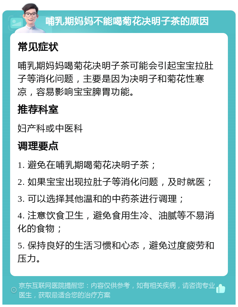 哺乳期妈妈不能喝菊花决明子茶的原因 常见症状 哺乳期妈妈喝菊花决明子茶可能会引起宝宝拉肚子等消化问题，主要是因为决明子和菊花性寒凉，容易影响宝宝脾胃功能。 推荐科室 妇产科或中医科 调理要点 1. 避免在哺乳期喝菊花决明子茶； 2. 如果宝宝出现拉肚子等消化问题，及时就医； 3. 可以选择其他温和的中药茶进行调理； 4. 注意饮食卫生，避免食用生冷、油腻等不易消化的食物； 5. 保持良好的生活习惯和心态，避免过度疲劳和压力。