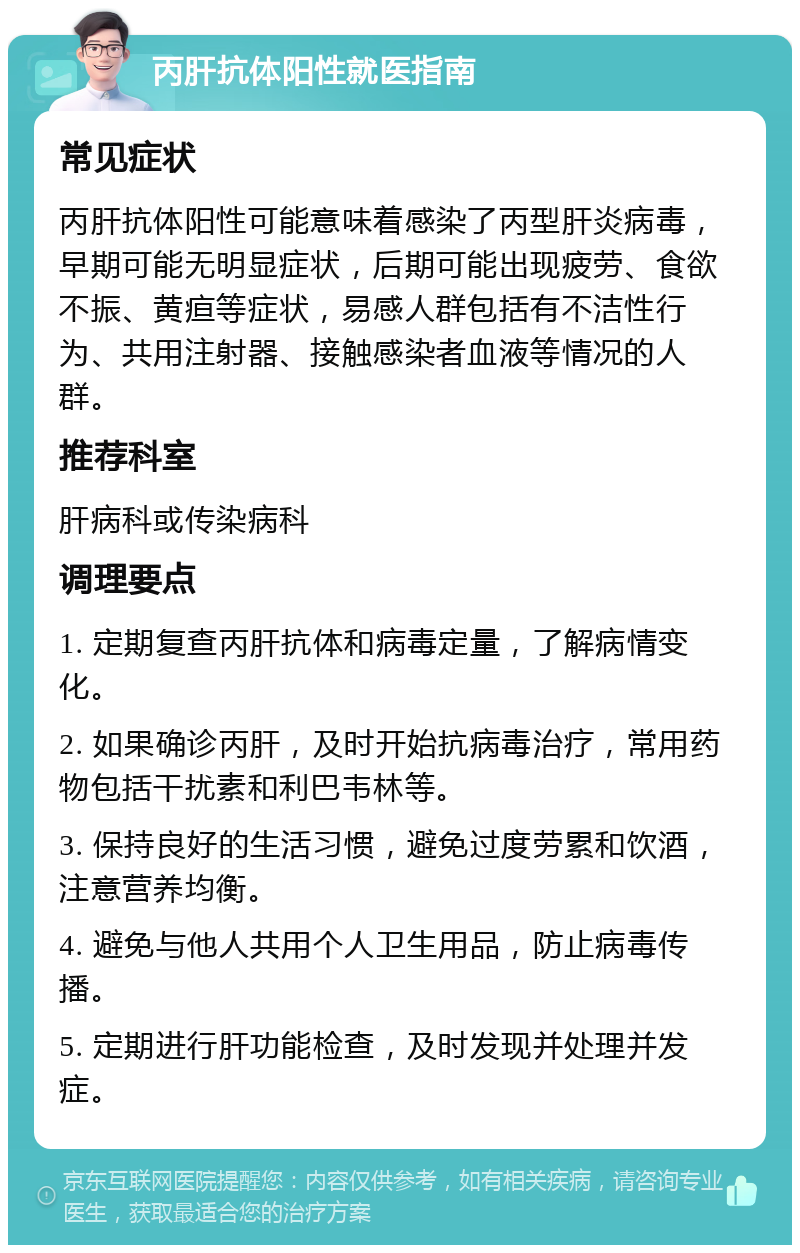 丙肝抗体阳性就医指南 常见症状 丙肝抗体阳性可能意味着感染了丙型肝炎病毒，早期可能无明显症状，后期可能出现疲劳、食欲不振、黄疸等症状，易感人群包括有不洁性行为、共用注射器、接触感染者血液等情况的人群。 推荐科室 肝病科或传染病科 调理要点 1. 定期复查丙肝抗体和病毒定量，了解病情变化。 2. 如果确诊丙肝，及时开始抗病毒治疗，常用药物包括干扰素和利巴韦林等。 3. 保持良好的生活习惯，避免过度劳累和饮酒，注意营养均衡。 4. 避免与他人共用个人卫生用品，防止病毒传播。 5. 定期进行肝功能检查，及时发现并处理并发症。