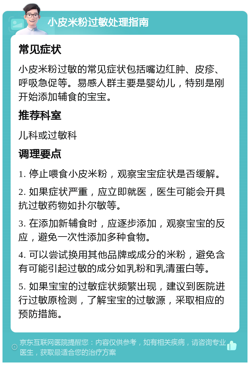 小皮米粉过敏处理指南 常见症状 小皮米粉过敏的常见症状包括嘴边红肿、皮疹、呼吸急促等。易感人群主要是婴幼儿，特别是刚开始添加辅食的宝宝。 推荐科室 儿科或过敏科 调理要点 1. 停止喂食小皮米粉，观察宝宝症状是否缓解。 2. 如果症状严重，应立即就医，医生可能会开具抗过敏药物如扑尔敏等。 3. 在添加新辅食时，应逐步添加，观察宝宝的反应，避免一次性添加多种食物。 4. 可以尝试换用其他品牌或成分的米粉，避免含有可能引起过敏的成分如乳粉和乳清蛋白等。 5. 如果宝宝的过敏症状频繁出现，建议到医院进行过敏原检测，了解宝宝的过敏源，采取相应的预防措施。